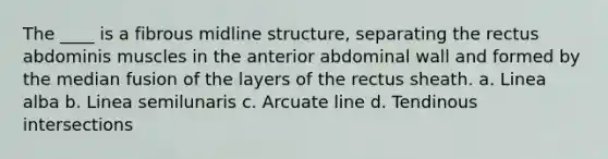 The ____ is a fibrous midline structure, separating the rectus abdominis muscles in the anterior abdominal wall and formed by the median fusion of the layers of the rectus sheath. a. Linea alba b. Linea semilunaris c. Arcuate line d. Tendinous intersections