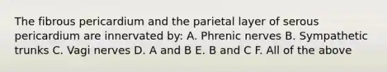 The fibrous pericardium and the parietal layer of serous pericardium are innervated by: A. Phrenic nerves B. Sympathetic trunks C. Vagi nerves D. A and B E. B and C F. All of the above