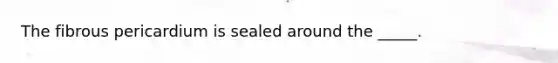 The fibrous pericardium is sealed around the _____.