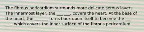 The fibrous pericardium surrounds more delicate serous layers. The innermost layer, the ___ ___, covers the heart. At the base of the heart, the ___ ___ turns back upon itself to become the ___ ___, which covers the inner surface of the fibrous pericardium