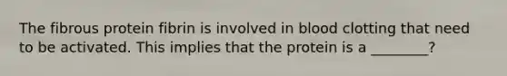 The fibrous protein fibrin is involved in blood clotting that need to be activated. This implies that the protein is a ________?