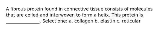 A fibrous protein found in connective tissue consists of molecules that are coiled and interwoven to form a helix. This protein is _______________. Select one: a. collagen b. elastin c. reticular