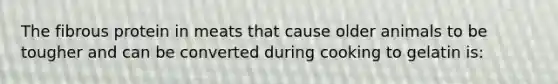 The fibrous protein in meats that cause older animals to be tougher and can be converted during cooking to gelatin is:
