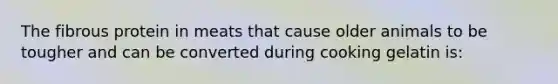 The fibrous protein in meats that cause older animals to be tougher and can be converted during cooking gelatin is: