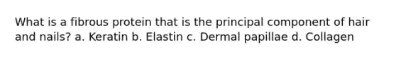 What is a fibrous protein that is the principal component of hair and nails? a. Keratin b. Elastin c. Dermal papillae d. Collagen