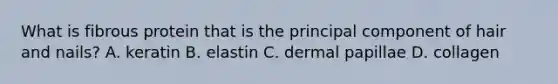 What is fibrous protein that is the principal component of hair and nails? A. keratin B. elastin C. dermal papillae D. collagen