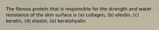 The fibrous protein that is responsible for the strength and water resistance of the skin surface is (a) collagen, (b) eleidin, (c) keratin, (d) elastin, (e) keratohyalin.
