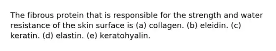 The fibrous protein that is responsible for the strength and water resistance of the skin surface is (a) collagen. (b) eleidin. (c) keratin. (d) elastin. (e) keratohyalin.