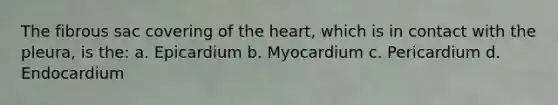 The fibrous sac covering of the heart, which is in contact with the pleura, is the: a. Epicardium b. Myocardium c. Pericardium d. Endocardium