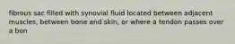 fibrous sac filled with synovial fluid located between adjacent muscles, between bone and skin, or where a tendon passes over a bon