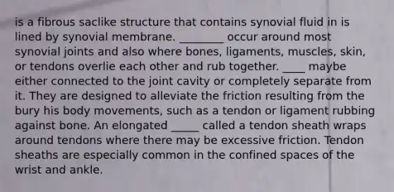 is a fibrous saclike structure that contains synovial fluid in is lined by synovial membrane. ________ occur around most synovial joints and also where bones, ligaments, muscles, skin, or tendons overlie each other and rub together. ____ maybe either connected to the joint cavity or completely separate from it. They are designed to alleviate the friction resulting from the bury his body movements, such as a tendon or ligament rubbing against bone. An elongated _____ called a tendon sheath wraps around tendons where there may be excessive friction. Tendon sheaths are especially common in the confined spaces of the wrist and ankle.