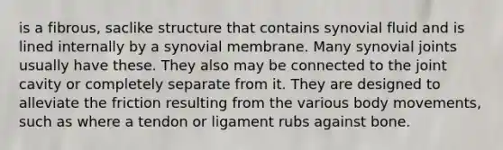 is a fibrous, saclike structure that contains synovial fluid and is lined internally by a synovial membrane. Many synovial joints usually have these. They also may be connected to the joint cavity or completely separate from it. They are designed to alleviate the friction resulting from the various body movements, such as where a tendon or ligament rubs against bone.