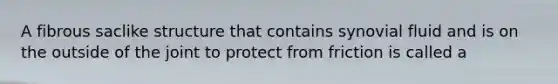 A fibrous saclike structure that contains synovial fluid and is on the outside of the joint to protect from friction is called a