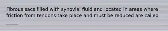 Fibrous sacs filled with synovial fluid and located in areas where friction from tendons take place and must be reduced are called _____.