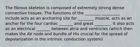 The fibrous skeleton is composed of extremely strong dense connective tissues. The functions of the ________ _________ include acts as an anchoring site for ________ muscle, acts as an anchor for the four cardiac _______ and great ________. It also acts as an electrical _______ between atria and ventricles (which then makes the AV node and bundle of His crucial for the spread of depolarization in the intrinsic conduction system)