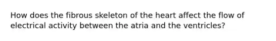 How does the fibrous skeleton of the heart affect the flow of electrical activity between the atria and the ventricles?