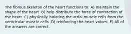 The fibrous skeleton of the heart functions to: A) maintain the shape of the heart. B) help distribute the force of contraction of the heart. C) physically isolating the atrial muscle cells from the ventricular muscle cells. D) reinforcing the heart valves. E) All of the answers are correct.