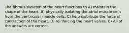 The fibrous skeleton of the heart functions to A) maintain the shape of the heart. B) physically isolating the atrial muscle cells from the ventricular muscle cells. C) help distribute the force of contraction of the heart. D) reinforcing the heart valves. E) All of the answers are correct.