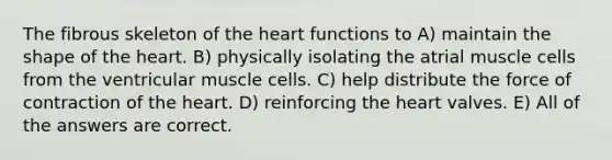 The fibrous skeleton of <a href='https://www.questionai.com/knowledge/kya8ocqc6o-the-heart' class='anchor-knowledge'>the heart</a> functions to A) maintain the shape of the heart. B) physically isolating the atrial muscle cells from the ventricular muscle cells. C) help distribute the force of contraction of the heart. D) reinforcing the heart valves. E) All of the answers are correct.