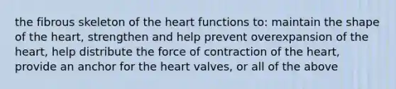 the fibrous skeleton of the heart functions to: maintain the shape of the heart, strengthen and help prevent overexpansion of the heart, help distribute the force of contraction of the heart, provide an anchor for the heart valves, or all of the above