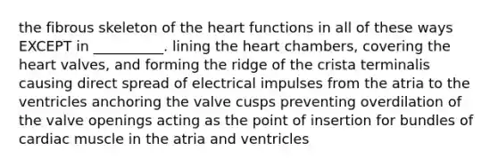 the fibrous skeleton of <a href='https://www.questionai.com/knowledge/kya8ocqc6o-the-heart' class='anchor-knowledge'>the heart</a> functions in all of these ways EXCEPT in __________. lining the heart chambers, covering the heart valves, and forming the ridge of the crista terminalis causing direct spread of electrical impulses from the atria to the ventricles anchoring the valve cusps preventing overdilation of the valve openings acting as the point of insertion for bundles of cardiac muscle in the atria and ventricles