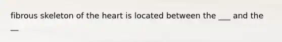 fibrous skeleton of the heart is located between the ___ and the __