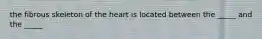 the fibrous skeleton of the heart is located between the _____ and the _____
