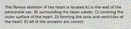 The fibrous skeleton of the heart is located A) in the wall of the pericardial sac. B) surrounding the heart valves. C) covering the outer surface of the heart. D) forming the atria and ventricles of the heart. E) All of the answers are correct.