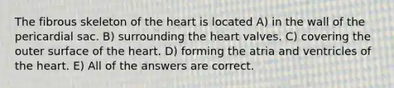 The fibrous skeleton of the heart is located A) in the wall of the pericardial sac. B) surrounding the heart valves. C) covering the outer surface of the heart. D) forming the atria and ventricles of the heart. E) All of the answers are correct.