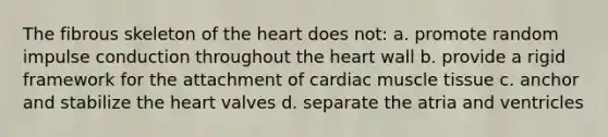 The fibrous skeleton of <a href='https://www.questionai.com/knowledge/kya8ocqc6o-the-heart' class='anchor-knowledge'>the heart</a> does not: a. promote random impulse conduction throughout the heart wall b. provide a rigid framework for the attachment of cardiac <a href='https://www.questionai.com/knowledge/kMDq0yZc0j-muscle-tissue' class='anchor-knowledge'>muscle tissue</a> c. anchor and stabilize the heart valves d. separate the atria and ventricles