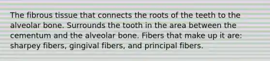 The fibrous tissue that connects the roots of the teeth to the alveolar bone. Surrounds the tooth in the area between the cementum and the alveolar bone. Fibers that make up it are: sharpey fibers, gingival fibers, and principal fibers.