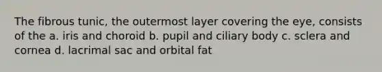 The fibrous tunic, the outermost layer covering the eye, consists of the a. iris and choroid b. pupil and ciliary body c. sclera and cornea d. lacrimal sac and orbital fat