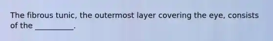 The fibrous tunic, the outermost layer covering the eye, consists of the __________.