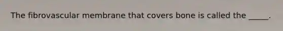 The fibrovascular membrane that covers bone is called the _____.