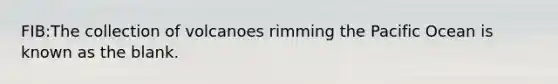 FIB:The collection of volcanoes rimming the Pacific Ocean is known as the blank.