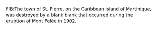 FIB:The town of St. Pierre, on the Caribbean island of Martinique, was destroyed by a blank blank that occurred during the eruption of Mont Pelée in 1902.