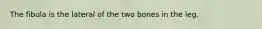 The fibula is the lateral of the two bones in the leg.