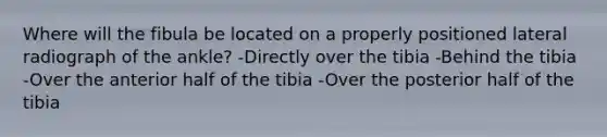 Where will the fibula be located on a properly positioned lateral radiograph of the ankle? -Directly over the tibia -Behind the tibia -Over the anterior half of the tibia -Over the posterior half of the tibia