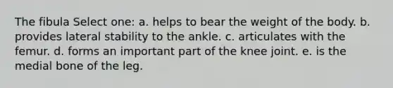 The fibula Select one: a. helps to bear the weight of the body. b. provides lateral stability to the ankle. c. articulates with the femur. d. forms an important part of the knee joint. e. is the medial bone of the leg.