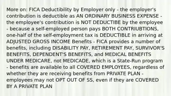 More on: FICA Deductibility by Employer only - the employer's contribution is deductible as AN ORDINARY BUSINESS EXPENSE - the employee's contribution is NOT DEDUCTIBE by the employee - because a self-employed person pays BOTH CONTRIUBTIONS, one-half of the self-employment tax is DEDUCTIBLE in arriving at ADJUSTED GROSS INCOME Benefits - FICA provides a number of benefits, including DISABILITY PAY, RETIREMENT PAY, SURVIVOR'S BENEFITS, DEPENDENT'S BENEFITS, and MEDICAL BENEFITS UNDER MEDICARE, not MEDICADE, which is a State-Run program - benefits are available to all COVERED EMPLOYEES, regardless of whether they are receiving benefits from PRIVATE PLAN - employees may not OPT OUT OF SS, even if they are COVERED BY A PRIVATE PLAN