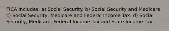 FICA includes: a) Social Security. b) Social Security and Medicare. c) Social Security, Medicare and Federal Income Tax. d) Social Security, Medicare, Federal Income Tax and State Income Tax.