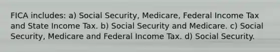 FICA includes: a) Social Security, Medicare, Federal Income Tax and State Income Tax. b) Social Security and Medicare. c) Social Security, Medicare and Federal Income Tax. d) Social Security.