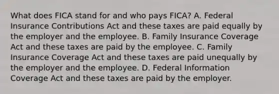 What does FICA stand for and who pays​ FICA? A. Federal Insurance Contributions Act and these taxes are paid equally by the employer and the employee. B. Family Insurance Coverage Act and these taxes are paid by the employee. C. Family Insurance Coverage Act and these taxes are paid unequally by the employer and the employee. D. Federal Information Coverage Act and these taxes are paid by the employer.