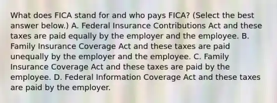 What does FICA stand for and who pays​ FICA? ​(Select the best answer​ below.) A. Federal Insurance Contributions Act and these taxes are paid equally by the employer and the employee. B. Family Insurance Coverage Act and these taxes are paid unequally by the employer and the employee. C. Family Insurance Coverage Act and these taxes are paid by the employee. D. Federal Information Coverage Act and these taxes are paid by the employer.