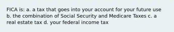 FICA is: a. a tax that goes into your account for your future use b. the combination of Social Security and Medicare Taxes c. a real estate tax d. your federal income tax