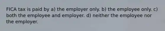 FICA tax is paid by a) the employer only. b) the employee only. c) both the employee and employer. d) neither the employee nor the employer.