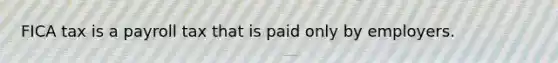 FICA tax is a payroll tax that is paid only by employers.