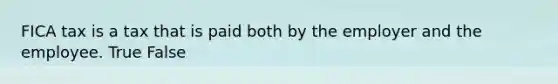 FICA tax is a tax that is paid both by the employer and the employee. True False