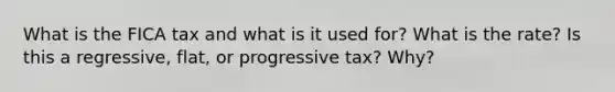 What is the FICA tax and what is it used for? What is the rate? Is this a regressive, flat, or progressive tax? Why?