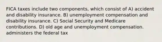 FICA taxes include two components, which consist of A) accident and disability insurance. B) unemployment compensation and disability insurance. C) Social Security and Medicare contributions. D) old age and unemployment compensation. administers the federal tax